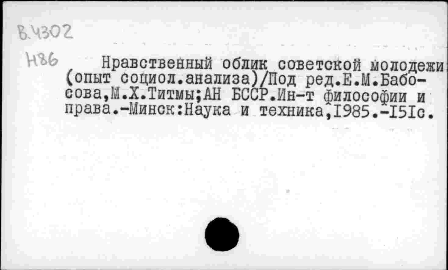 ﻿кчвог
• ' 5^ Нравственный облик советской молодежи (опыт социол.анализа)/Под ред.Е.М.Бабо-сова,М.Х.Титмы;АН БССР.Ин-т философии и права.-Минск:Наука и техника,1985.-151с.